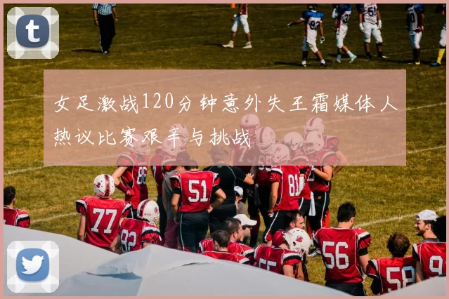 女足激战120分钟意外失王霜媒体人热议比赛艰辛与挑战