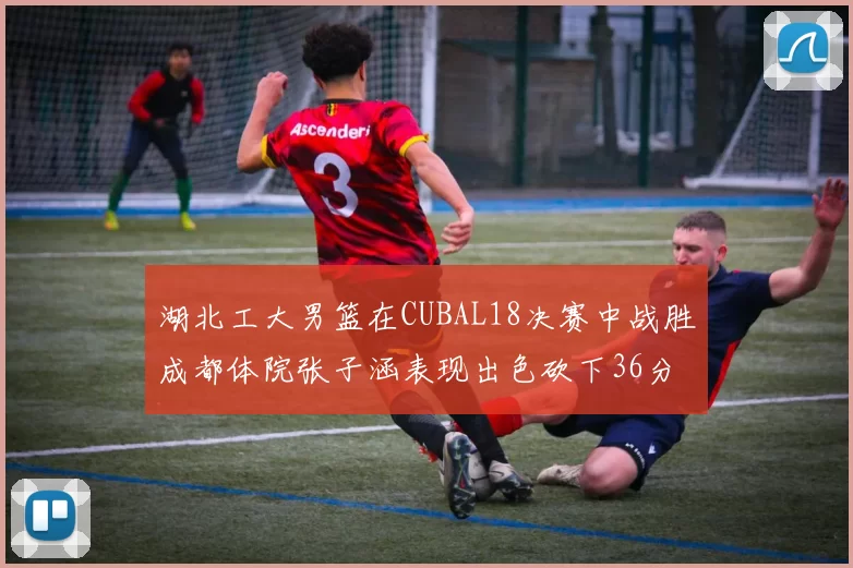 湖北工大男篮在CUBAL18决赛中战胜成都体院张子涵表现出色砍下36分6篮板