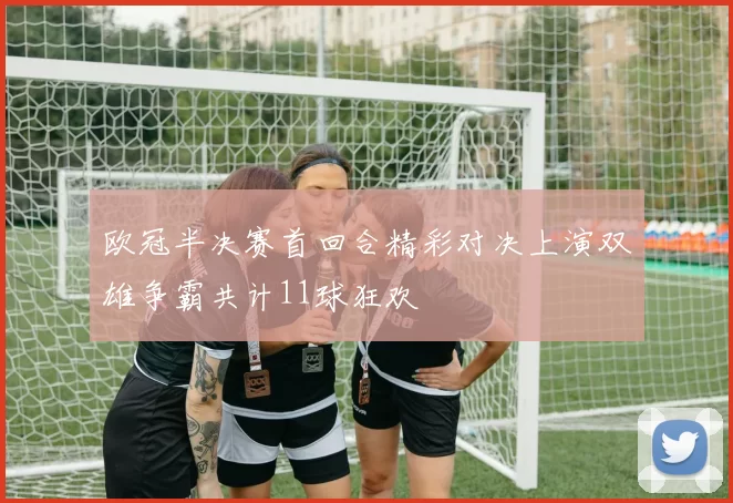 欧冠半决赛首回合精彩对决上演双雄争霸共计11球狂欢