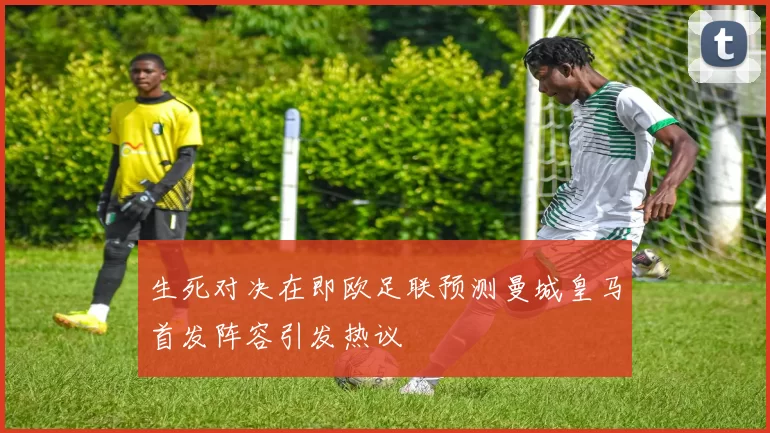 生死对决在即欧足联预测曼城皇马首发阵容引发热议