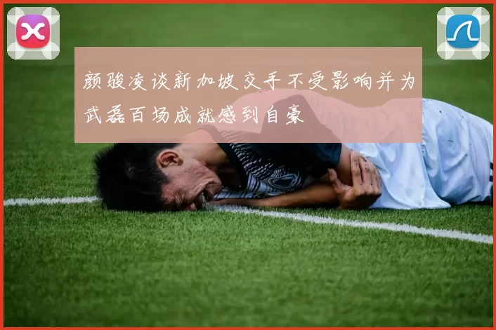 颜骏凌谈新加坡交手不受影响并为武磊百场成就感到自豪