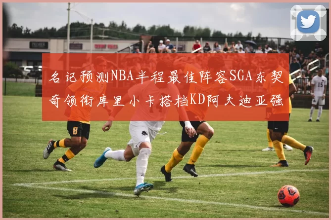 名记预测NBA半程最佳阵容SGA东契奇领衔库里小卡搭档KD阿夫迪亚强势入选