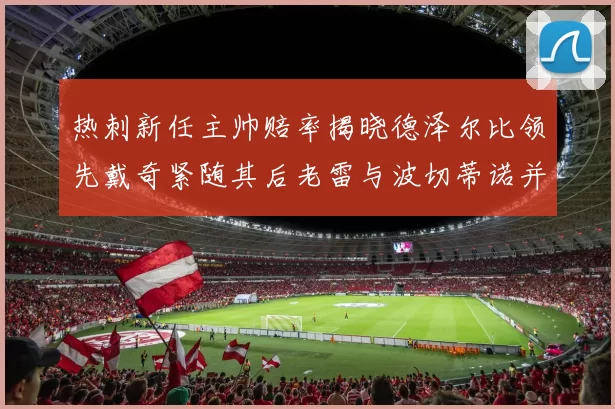 热刺新任主帅赔率揭晓德泽尔比领先戴奇紧随其后老雷与波切蒂诺并列第四