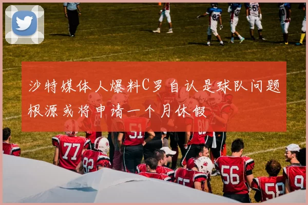 沙特媒体人爆料C罗自认是球队问题根源或将申请一个月休假