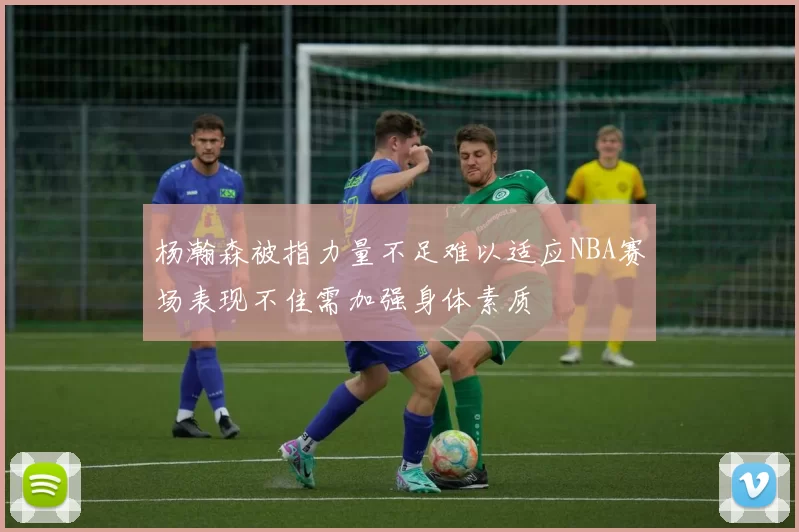 杨瀚森被指力量不足难以适应NBA赛场表现不佳需加强身体素质