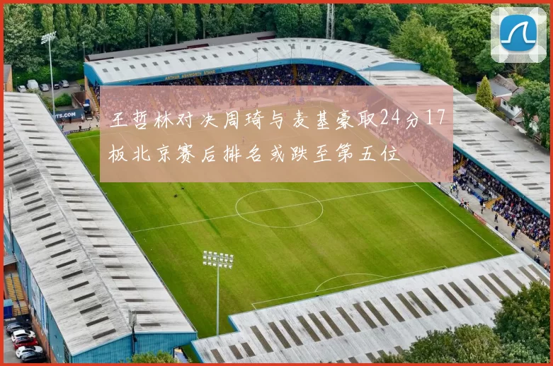 王哲林对决周琦与麦基豪取24分17板北京赛后排名或跌至第五位