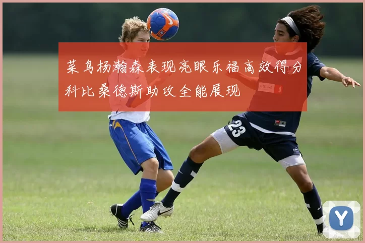 菜鸟杨瀚森表现亮眼乐福高效得分科比桑德斯助攻全能展现