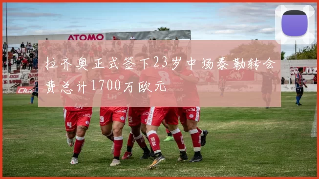 拉齐奥正式签下23岁中场泰勒转会费总计1700万欧元