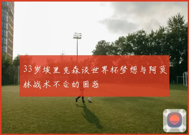 33岁埃里克森谈世界杯梦想与阿莫林战术不合的困惑