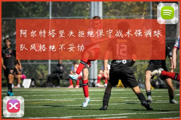 阿尔特塔坚决拒绝保守战术强调球队风格绝不妥协